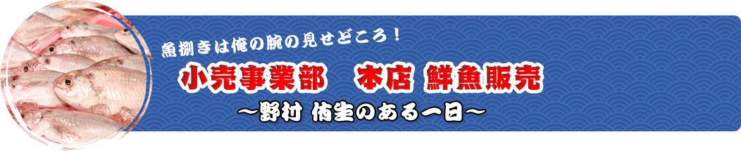 魚捌きは俺の腕の見せどころ！小売事業部　本店 鮮魚販売～堀 将之のある一日～