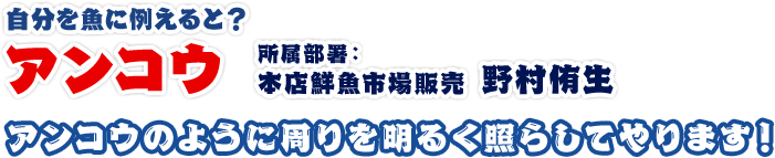 アンコウ（堀将之）所属部署：本店鮮魚市場販売アンコウのように周りを明るく照らしてやります！