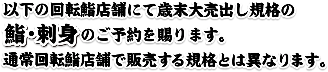 以下の回転寿司店舗にて歳末大売出し規格の鮨・刺身のご予約を賜ります。通常回転鮨店舗で販売する規格とは異なります。