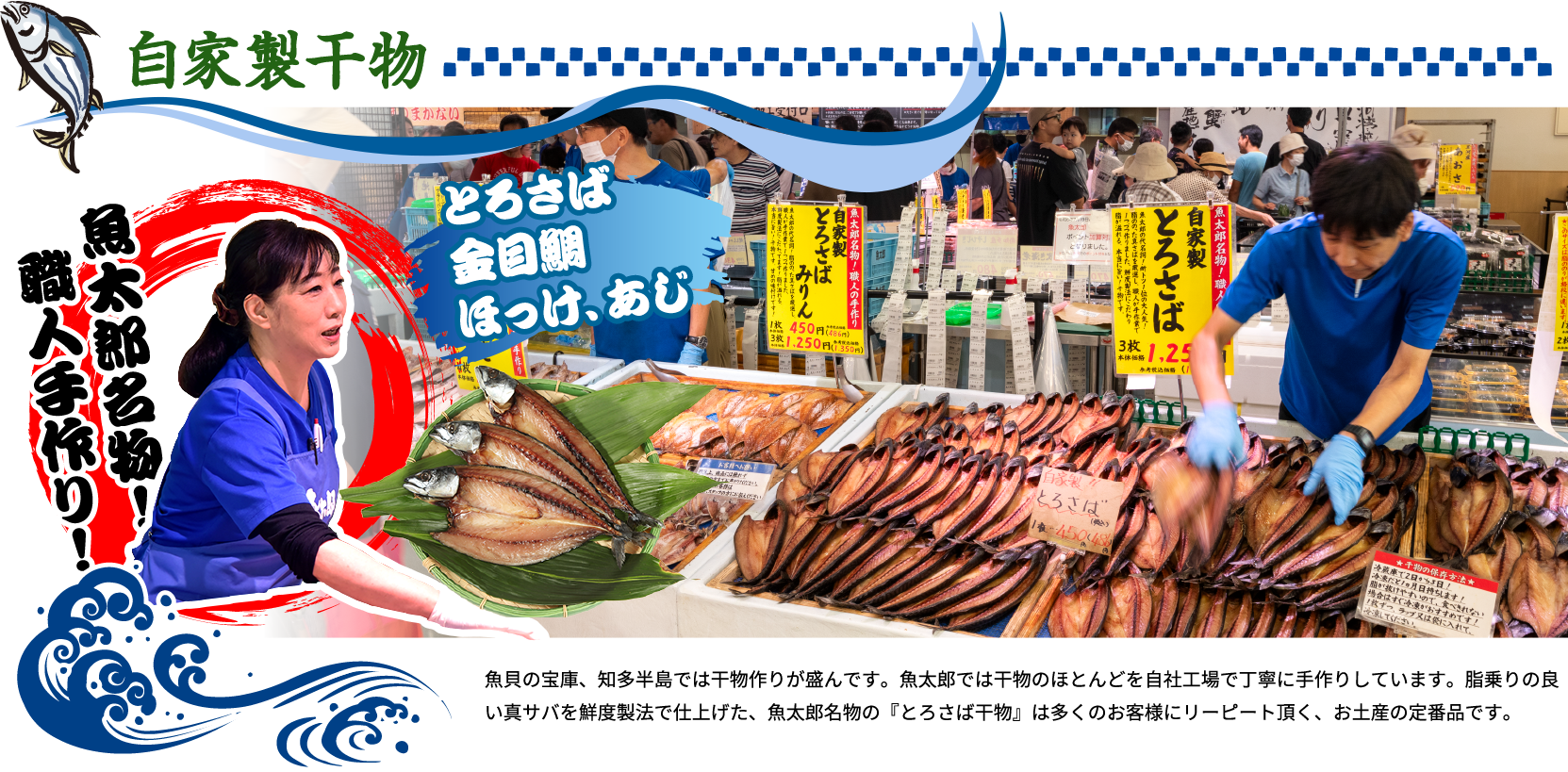 自家製干物 魚貝の宝庫、知多半島では干物作りが盛んです。魚太郎では干物のほとんどを自社工場で丁寧に手作りしています。脂乗りの良い真サバを鮮度製法で仕上げた、魚太郎名物の『とろさば干物』は多くのお客様にリーピート頂く、お土産の定番品です。